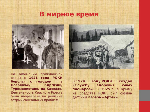 В мирное время По окончании гражданской войны с 1921 года РОКК боролся с голодом в Поволжье, Киргизии, Туркменистане, на Кавказе. Деятельность Красного Креста была направлена на решение острых социальных проблем, В  1924 году РОКК создал «Службу здоровья юных пионеров». В 1925 г. в Крыму на средства РОКК был создан детский лагерь «Артек».