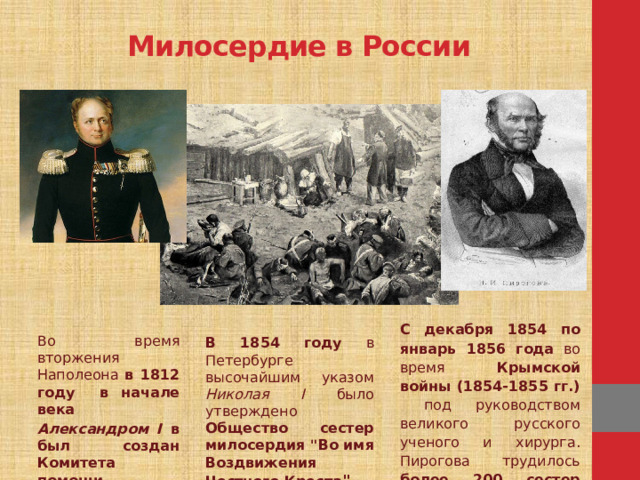 Милосердие в России С декабря 1854 по январь 1856 года во время Крымской войны (1854-1855 гг.) под руководством великого русского ученого и хирурга. Пирогова трудилось более 200 сестер милосердия. Во время вторжения Наполеона в 1812 году в начале ве­ка Александром I в был создан Комитета помощи раненым. В 1854 году в Петербурге высочайшим указом Николая I было утверждено Общество сестер милосердия 