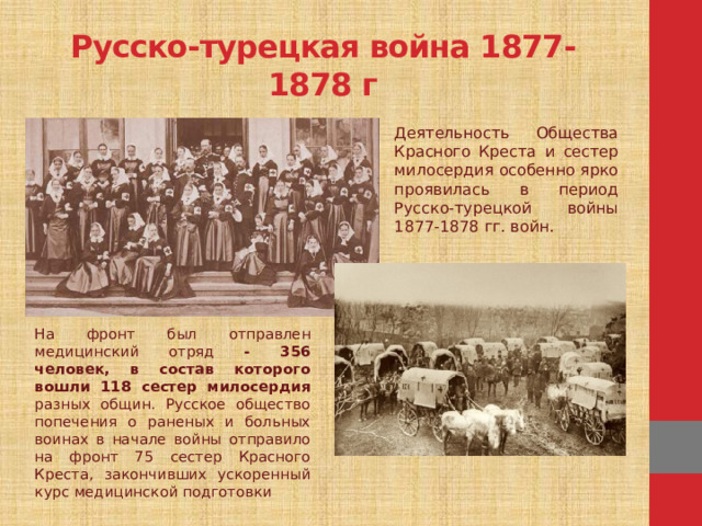 Русско-турецкая война 1877-1878 г Деятельность Общества Красного Креста и сестер милосердия особенно ярко проявилась в период Русско-турецкой войны 1877-1878 гг. войн. На фронт был отправлен медицинский отряд - 356 человек, в состав которого вошли 118 сестер милосердия разных общин. Русское общество попечения о раненых и больных воинах в начале войны отправило на фронт 75 сестер Красного Креста, закончивших ускоренный курс медицинской подготовки