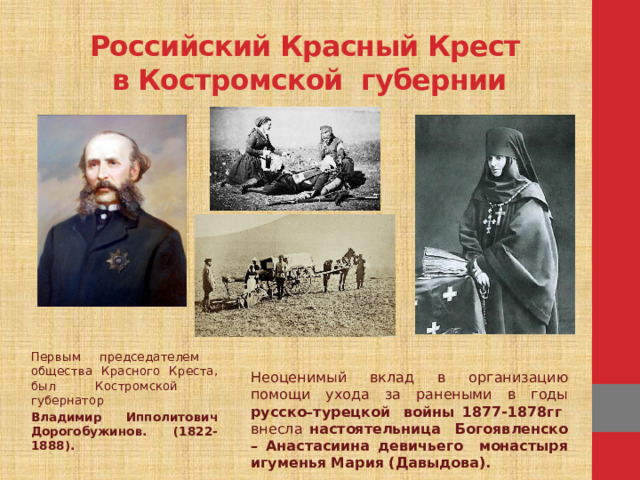 Неоценимый вклад в организацию помощи ухода за ранеными в годы русско–турецкой войны 1877-1878гг внесла настоятельница Богоявленско – Анастасиина девичьего монастыря  игуменья Мария (Давыдова). Российский Красный Крест  в Костромской губернии   Первым председателем общества Красного Креста, был Костромской губернатор Владимир Ипполитович Дорогобужинов. (1822-1888).