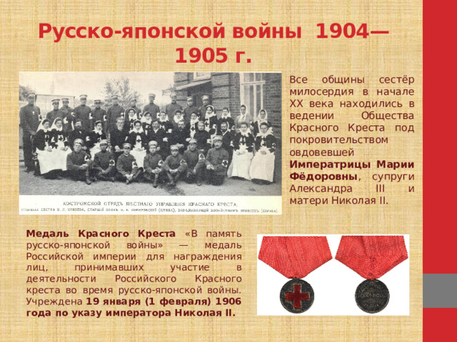 Русско-японской войны 1904—1905 г. Все общины сестёр милосердия в начале XX века находились в ведении Общества Красного Креста под покровительством овдовевшей Императрицы Марии Фёдоровны , супруги Александра III и матери Николая II. Медаль Красного Креста «В память русско-японской войны» — медаль Российской империи для награждения лиц, принимавших участие в деятельности Российского Красного креста во время русско-японской войны. Учреждена 19 января (1 февраля) 1906 года по указу императора Николая II.