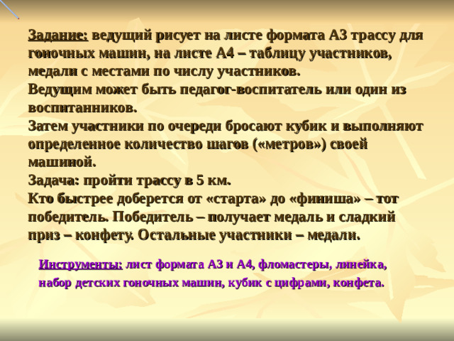 Задание: ведущий рисует на листе формата А3 трассу для гоночных машин, на листе А4 – таблицу участников, медали с местами по числу участников.  Ведущим может быть педагог-воспитатель или один из воспитанников.  Затем участники по очереди бросают кубик и выполняют определенное количество шагов («метров») своей машиной.  Задача: пройти трассу в 5 км.  Кто быстрее доберется от «старта» до «финиша» – тот победитель. Победитель – получает медаль и сладкий приз – конфету. Остальные участники – медали. Инструменты: лист формата А3 и А4, фломастеры, линейка, набор детских гоночных машин, кубик с цифрами, конфета.