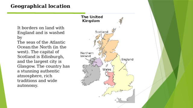 Geographical location It borders on land with England and is washed by The seas of the Atlantic Ocean:the North (in the west). The capital of Scotland is Edinburgh, and the largest city is Glasgow. The country has a stunning authentic atmosphere, rich traditions and wide autonomy.