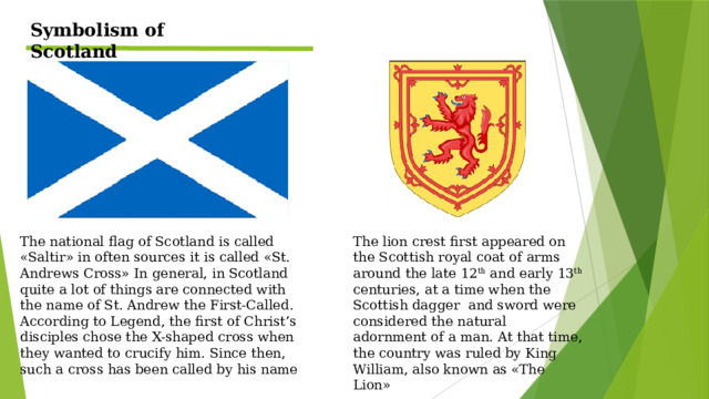 Symbolism of Scotland The lion crest first appeared on the Scottish royal coat of arms around the late 12 th and early 13 th centuries, at a time when the Scottish dagger and sword were considered the natural adornment of a man. At that time, the country was ruled by King William, also known as «The Lion» The national flag of Scotland is called «Saltir» in often sources it is called «St. Andrews Cross» In general, in Scotland quite a lot of things are connected with the name of St. Andrew the First-Called. According to Legend, the first of Christ’s disciples chose the X-shaped cross when they wanted to crucify him. Since then, such a cross has been called by his name