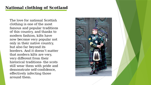 National clothing of Scotland The love for national Scottish clothing is one of the most famous and popular traditions of this country, and thanks to modern fashion, kilts have now become very popular not only in their native country, but also far beyond its borders. And it doesn’t matter that modern kilts are very, very different from their historical traditions- the scots still wear them with pride and demonstrate self-confidence, effectively infecting those around them.