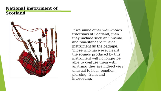 National instrument of Scotland If we name other well-known traditions of Scotland, then they include such an unusual and non-standard musical instrument as the bagpipe. Those who have ever heard the sounds produced by this instrument will no longer be able to confuse them with anything they are indeed very unusual to hear, emotion, piercing, frank and interesting.