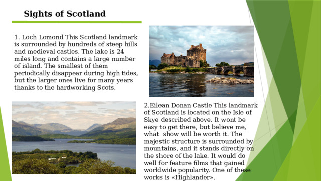 Sights of Scotland 1. Loch Lomond This Scotland landmark is surrounded by hundreds of steep hills and medieval castles. The lake is 24 miles long and contains a large number of island. The smallest of them periodically disappear during high tides, but the larger ones live for many years thanks to the hardworking Scots. 2.Eilean Donan Castle This landmark of Scotland is located on the Isle of Skye described above. It wont be easy to get there, but believe me, what show will be worth it. The majestic structure is surrounded by mountains, and it stands directly on the shore of the lake. It would do well for feature films that gained worldwide popularity. One of these works is «Highlander».