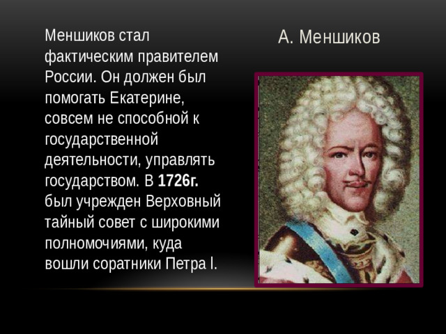 А. Меншиков Меншиков стал фактическим правителем России. Он должен был помогать Екатерине, совсем не способной к государственной деятельности, управлять государством. В 1726г. был учрежден Верховный тайный совет с широкими полномочиями, куда вошли соратники Петра l.