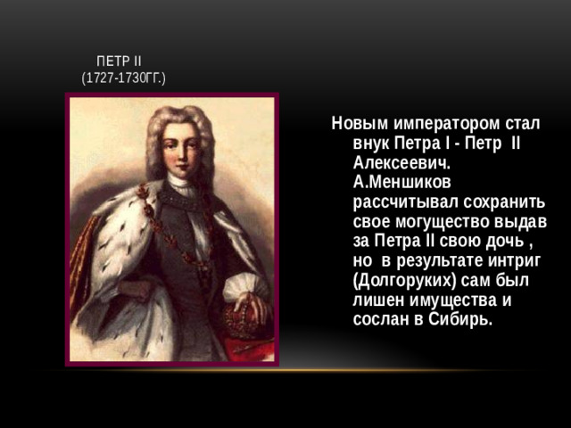 Петр II  (1727-1730гг.) Новым императором стал внук Петра I - Петр II Алексеевич. А.Меншиков рассчитывал сохранить свое могущество выдав за Петра II свою дочь , но в результате интриг (Долгоруких) сам был лишен имущества и сослан в Сибирь.