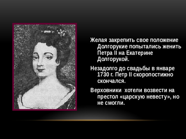 Желая закрепить свое положение Долгорукие попытались женить Петра II на Екатерине Долгорукой. Незадолго до свадьбы в январе 1730 г. Петр II скоропостижно скончался. Верховники хотели возвести на престол «царскую невесту», но не смогли.