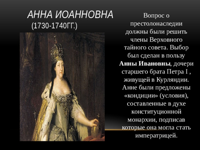 Анна Иоанновна  (1730-1740гг.) Вопрос о престолонаследии должны были решить члены Верховного тайного совета. Выбор был сделан в пользу Анны Ивановны , дочери старшего брата Петра I , живущей в Курляндии. Анне были предложены «кондиции» (условия), составленные в духе конституционной монархии, подписав которые она могла стать императрицей.