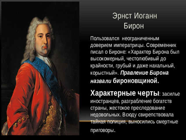 Эрнст Иоганн Бирон Пользовался неограниченным доверием императрицы. Современник писал о Бироне: «Характер Бирона был высокомерный, честолюбивый до крайности, грубый и даже нахальный, корыстный». Правление Бирона назвали  бироновщиной. Характерные черты : засилье иностранцев, разграбление богатств страны, жестокое преследование недовольных. Всюду свирепствовала тайная полиция, выносились смертные приговоры .