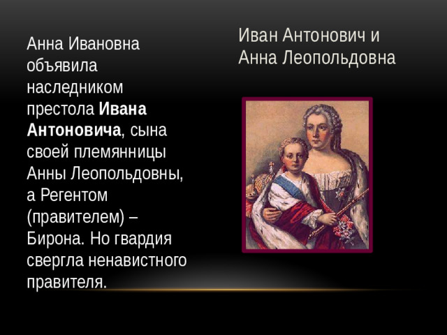 Иван Антонович и Анна Леопольдовна Анна Ивановна объявила наследником престола Ивана Антоновича , сына своей племянницы Анны Леопольдовны, а Регентом (правителем) – Бирона. Но гвардия свергла ненавистного правителя.