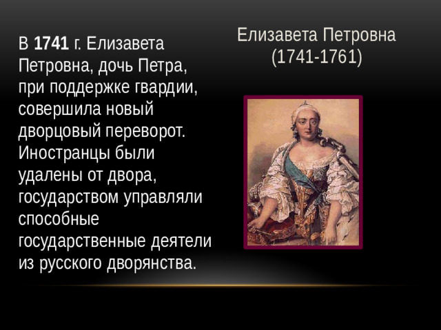 Елизавета Петровна  (1741-1761) В 1741 г. Елизавета Петровна, дочь Петра, при поддержке гвардии, совершила новый дворцовый переворот. Иностранцы были удалены от двора, государством управляли способные государственные деятели из русского дворянства.