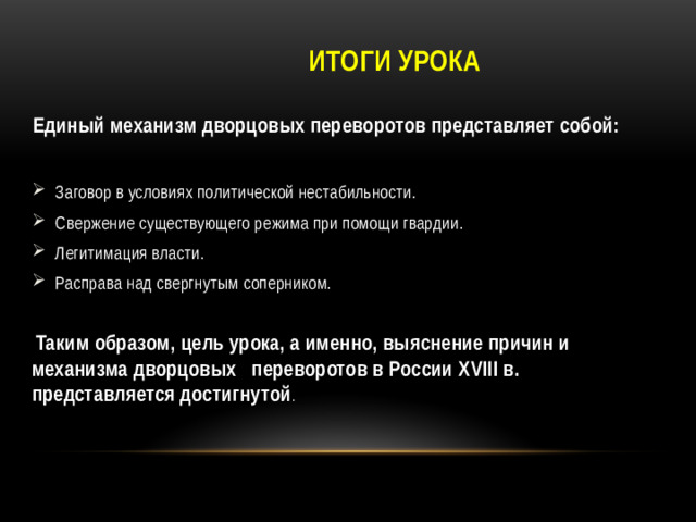 Итоги урока Единый механизм дворцовых переворотов представляет собой:  Заговор в условиях политической нестабильности. Свержение существующего режима при помощи гвардии. Легитимация власти. Расправа над свергнутым соперником.  Таким образом, цель урока, а именно, выяснение причин и механизма дворцовых переворотов в России XVIII в. представляется достигнутой .