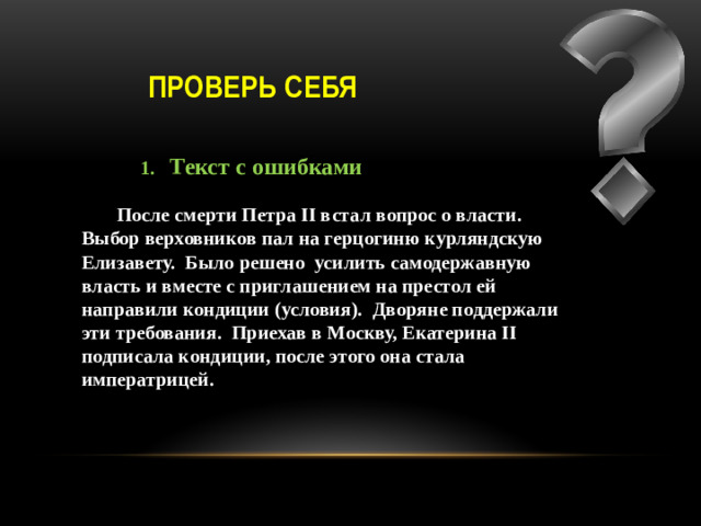 Проверь себя  1. Текст с ошибками   После смерти Петра II встал вопрос о власти. Выбор верховников пал на герцогиню курляндскую Елизавету. Было решено усилить самодержавную власть и вместе с приглашением на престол ей направили кондиции (условия). Дворяне поддержали эти требования. Приехав в Москву, Екатерина II подписала кондиции, после этого она стала императрицей.