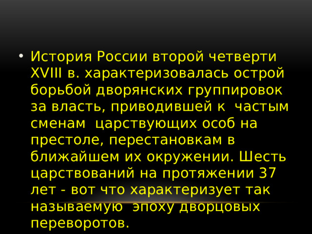 История России второй четверти XVIII в. характеризовалась острой борьбой дворянских группировок за власть, приводившей к частым сменам царствующих особ на престоле, перестановкам в ближайшем их окружении. Шесть царствований на протяжении 37 лет - вот что характеризует так называемую эпоху дворцовых переворотов.