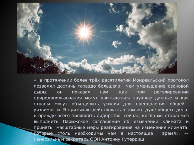 «На протяжении более трёх десятилетий Монреальский протокол позволял достичь гораздо большего, чем уменьшение озоновой дыры; он показал нам, как при регулировании природопользования могут учитываться научные данные и как страны могут объединить усилия для преодоления общей уязвимости. Я призываю действовать в том же духе общего дела, и прежде всего проявлять лидерство сейчас, когда мы стараемся выполнить Парижское соглашение об изменении климата и принять масштабные меры реагирования на изменение климата, которые столь необходимы нам в настоящее время». — Генеральный секретарь ООН Антониу Гутерриш