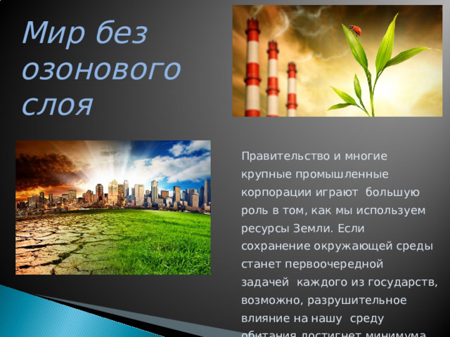 Мир без озонового слоя Правительство  и  многие  крупные  промышленные  корпорации  играют  большую роль в том , как мы используем ресурсы Земли . Если сох р а н е ни е  ок р ужа ю щей  с р еды  с т анет  пе р воо ч е р едной  зада ч ей каждого из государств , возможно , разрушительное влияние на нашу  с р еду  о бит ан и я  дос тиг нет  м и н и м у м а .