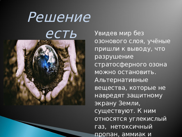 Решение есть Увидев  мир  без  озонового  слоя ,  учёные  пришли  к  выводу ,  что  разрушение  стратосферного  озона  можно  остановить . Альтернативные  вещества ,  которые  не  навредят  защитному  экрану  Земли ,  существуют .  К  ним  относятся  углекислый  газ ,  нетоксичный пропан , аммиак и изобутан ( природный  хладагент ).