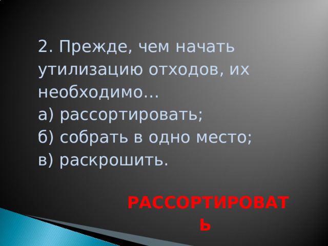 2. Прежде, чем начать утилизацию отходов, их необходимо… а) рассортировать; б) собрать в одно место; в) раскрошить. РАССОРТИРОВАТЬ