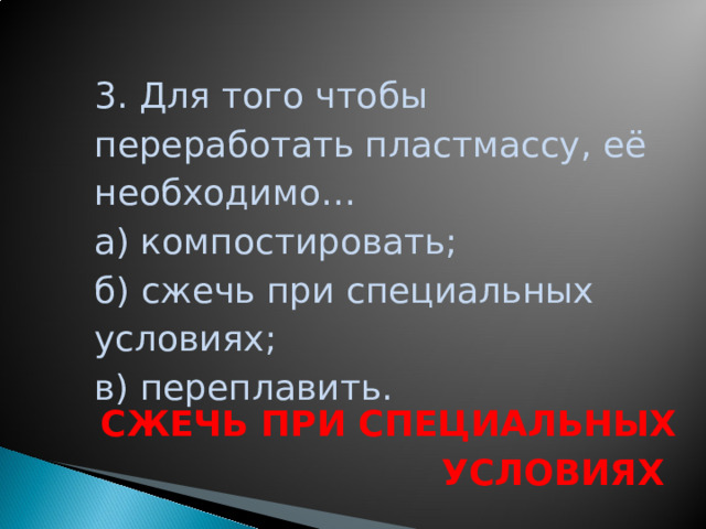 3. Для того чтобы переработать пластмассу, её необходимо… а) компостировать; б) сжечь при специальных условиях; в) переплавить. СЖЕЧЬ ПРИ СПЕЦИАЛЬНЫХ УСЛОВИЯХ