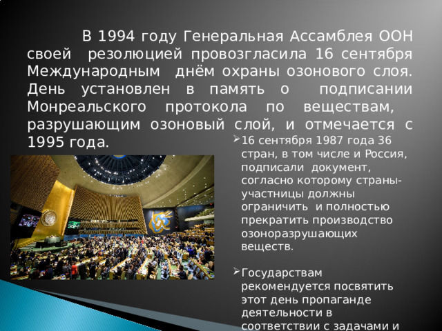 В 1994 году Генеральная Ассамблея ООН своей резолюцией провозгласила 16 сентября Международным днём охраны озонового слоя. День установлен в память о подписании Монреальского протокола по веществам, разрушающим озоновый слой, и отмечается с 1995 года.