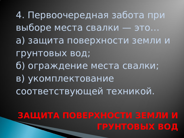 4. Первоочередная забота при выборе места свалки — это… а) защита поверхности земли и грунтовых вод; б) ограждение места свалки; в) укомплектование соответствующей техникой.  ЗАЩИТА ПОВЕРХНОСТИ ЗЕМЛИ И ГРУНТОВЫХ ВОД