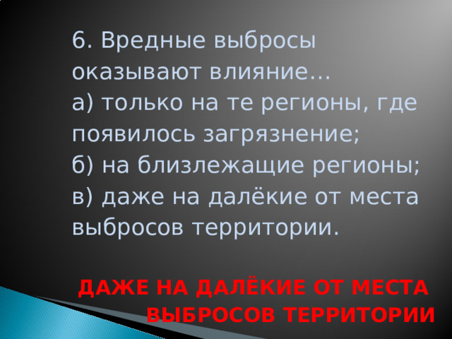 6. Вредные выбросы оказывают влияние… а) только на те регионы, где появилось загрязнение; б) на близлежащие регионы; в) даже на далёкие от места выбросов территории.  ДАЖЕ НА ДАЛЁКИЕ ОТ МЕСТА ВЫБРОСОВ ТЕРРИТОРИИ  