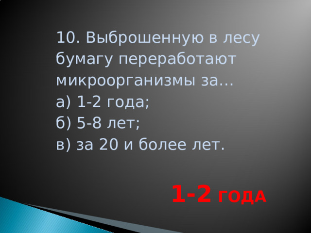 10. Выброшенную в лесу бумагу переработают микроорганизмы за… а) 1-2 года; б) 5-8 лет; в) за 20 и более лет.  1-2 ГОДА