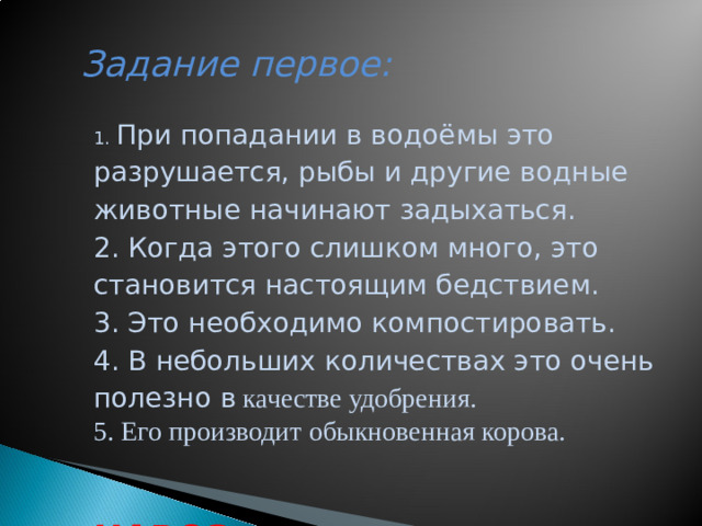 Задание первое:     1. При попадании в водоёмы это разрушается, рыбы и другие водные животные начинают задыхаться. 2. Когда этого слишком много, это становится настоящим бедствием. 3. Это необходимо компостировать. 4. В небольших количествах это очень полезно в  качестве удобрения. 5. Его производит обыкновенная корова.  НАВОЗ