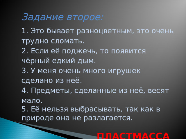 Задание второе:     1. Это бывает разноцветным, это очень трудно сломать. 2. Если её поджечь, то появится чёрный едкий дым. 3. У меня очень много игрушек сделано из неё. 4. Предметы, сделанные из неё, весят мало. 5. Её нельзя выбрасывать, так как в природе она не разлагается.   ПЛАСТМАССА