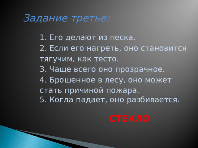 Задание третье:     1. Его делают из песка. 2. Если его нагреть, оно становится тягучим, как тесто. 3. Чаще всего оно прозрачное. 4. Брошенное в лесу, оно может стать причиной пожара. 5. Когда падает, оно разбивается.  СТЕКЛО