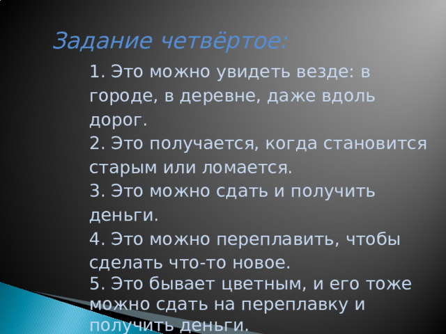 Задание четвёртое:     1. Это можно увидеть везде: в городе, в деревне, даже вдоль дорог. 2. Это получается, когда становится старым или ломается. 3. Это можно сдать и получить деньги. 4. Это можно переплавить, чтобы сделать что-то новое. 5. Это бывает цветным, и его тоже можно сдать на переплавку и получить деньги.  МЕТАЛЛОЛОМ