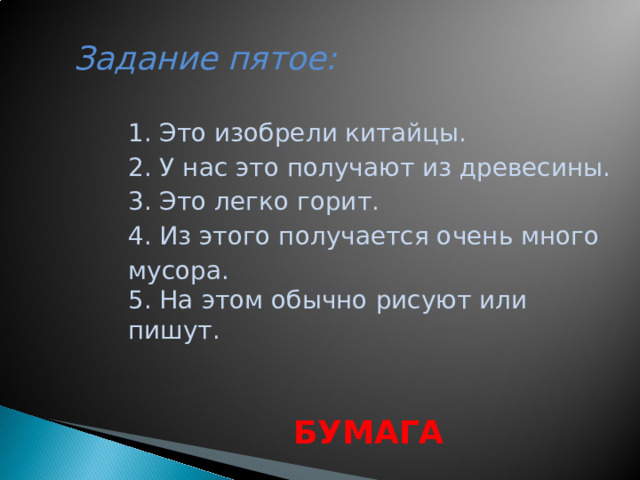 Задание пятое:     1. Это изобрели китайцы. 2. У нас это получают из древесины. 3. Это легко горит. 4. Из этого получается очень много мусора. 5. На этом обычно рисуют или пишут.  БУМАГА