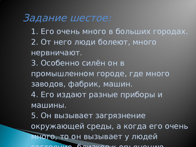 Задание шестое:     1. Его очень много в больших городах. 2. От него люди болеют, много нервничают. 3. Особенно силён он в промышленном городе, где много заводов, фабрик, машин. 4. Его издают разные приборы и машины. 5. Он вызывает загрязнение окружающей среды, а когда его очень много, то он вызывает у людей состояние, близкое к опьянению, действует как наркотик.  ШУМ