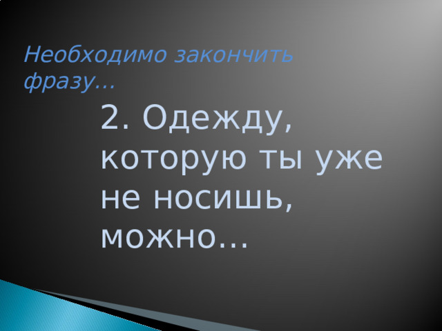 Необходимо закончить фразу… 2. Одежду, которую ты уже не носишь, можно…