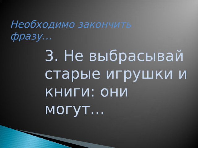 Необходимо закончить фразу… 3. Не выбрасывай старые игрушки и книги: они могут…