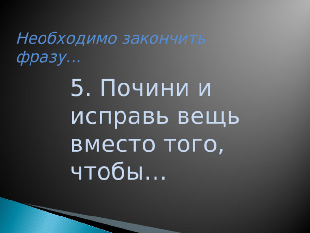 Необходимо закончить фразу… 5. Почини и исправь вещь вместо того, чтобы…