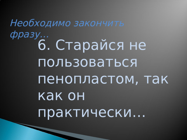 Необходимо закончить фразу… 6. Старайся не пользоваться пенопластом, так как он практически…