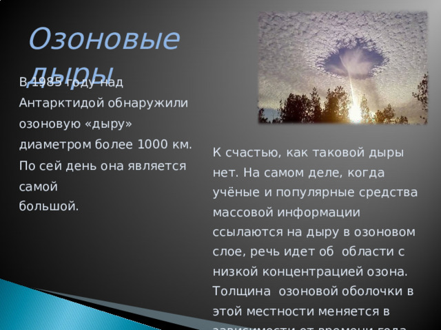 Озоновые дыры В 1985 году над Антарктидой обнаружили озоновую «дыру» диаметром более 1000 км. По сей день она является самой большой. К счастью, как таковой дыры нет. На самом деле, когда учёные и популярные средства массовой информации ссылаются на дыру в озоновом слое, речь идет об области с низкой концентрацией озона. Толщина озоновой оболочки в этой местности меняется в зависимости от времени года.