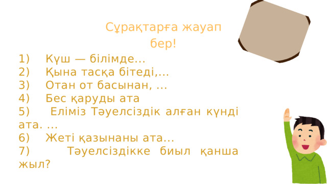 Сұрақтарға жауап бер! 1) Күш — білімде... 2) Қына тасқа бітеді,... 3) Отан от басынан, ... 4) Бес қаруды ата 5) Еліміз Тәуелсіздік алған күнді ата. ... 6) Жеті қазынаны ата... 7) Тәуелсіздікке биыл қанша жыл?