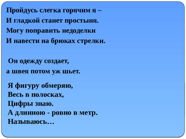 Пройдусь слегка горячим я – И гладкой станет простыня. Могу поправить недоделки И навести на брюках стрелки.   Он одежду создает, а швея потом уж шьет.              Я фигуру обмеряю,  Весь в полосках,  Цифры знаю.  А длинною - ровно в метр.  Называюсь…