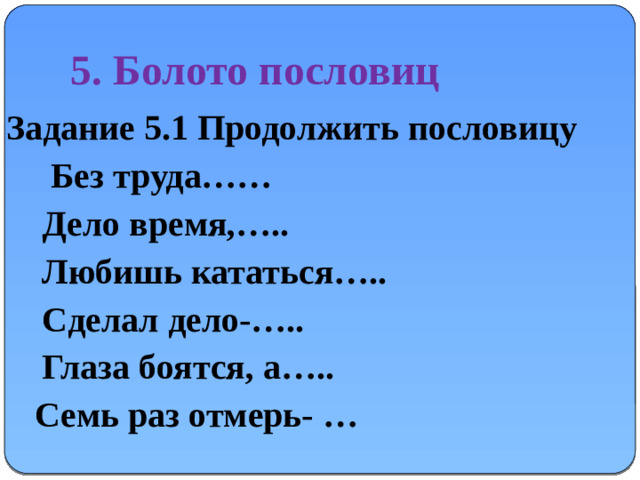 5. Болото пословиц Задание 5.1 Продолжить пословицу  Без труда……  Дело время,…..  Любишь кататься…..  Сделал дело-…..  Глаза боятся, а…..   Семь раз отмерь- …