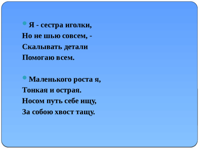 Я - сестра иголки, Но не шью совсем, - Скалывать детали Помогаю всем.  Маленького роста я, Тонкая и острая. Носом путь себе ищу, За собою хвост тащу.