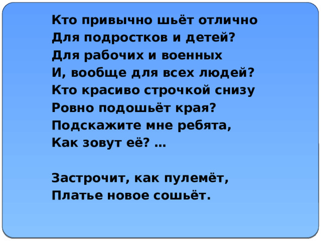 Кто привычно шьёт отлично Для подростков и детей? Для рабочих и военных И, вообще для всех людей? Кто красиво строчкой снизу Ровно подошьёт края? Подскажите мне ребята, Как зовут её? …  Застрочит, как пулемёт, Платье новое сошьёт.