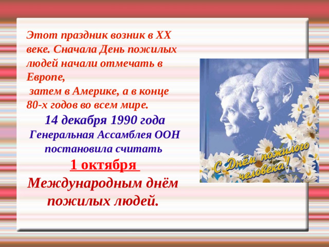 Этот праздник возник в XX веке. Сначала День пожилых людей начали отмечать в Европе,  затем в Америке, а в конце 80-х годов во всем мире. 14 декабря 1990 года Генеральная Ассамблея ООН постановила считать 1 октября Международным днём пожилых людей.