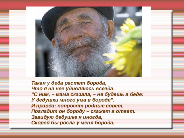 Такая у деда растет борода, Что я на нее удивляюсь всегда. “ С ним, – мама сказала, – не будешь в беде: У дедушки много ума в бороде”. И правда: попросят родные совет, Погладит он бороду – скажет в ответ. Завидую дедушке я иногда, Скорей бы росла у меня борода.