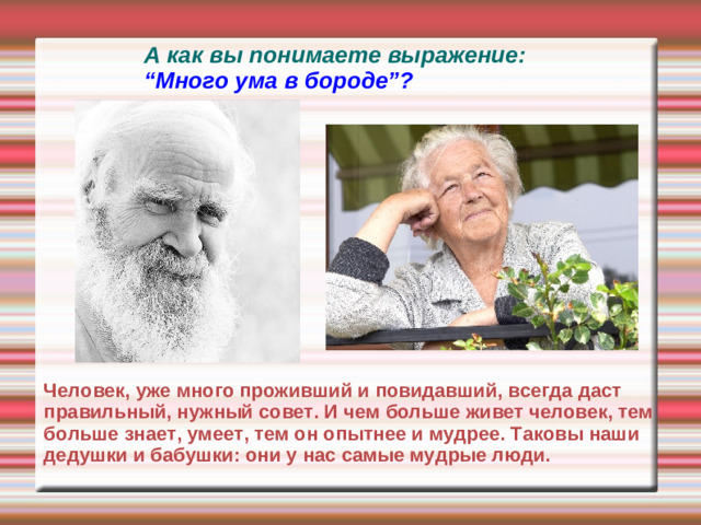 А как вы понимаете выражение: “Много ума в бороде”? Человек, уже много проживший и повидавший, всегда даст правильный, нужный совет. И чем больше живет человек, тем больше знает, умеет, тем он опытнее и мудрее. Таковы наши дедушки и бабушки: они у нас самые мудрые люди.