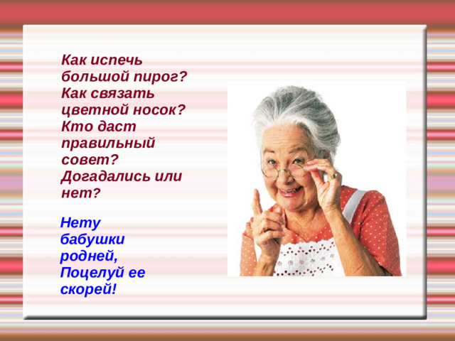 Как испечь большой пирог? Как связать цветной носок? Кто даст  правильный совет? Догадались или нет ? Нету бабушки родней, Поцелуй ее скорей!